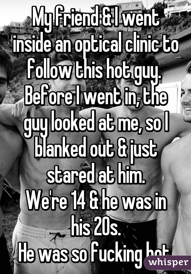 My friend & I went inside an optical clinic to follow this hot guy. 
Before I went in, the guy looked at me, so I blanked out & just stared at him.
We're 14 & he was in his 20s.
He was so fucking hot.