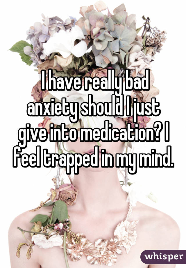  I have really bad anxiety should I just give into medication? I feel trapped in my mind. 