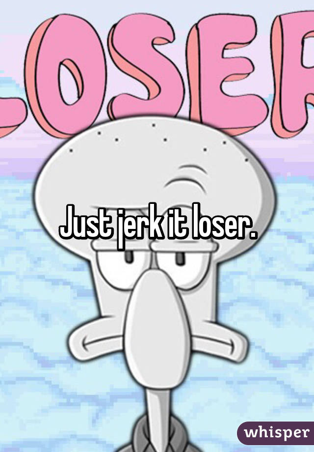 Just jerk it loser.