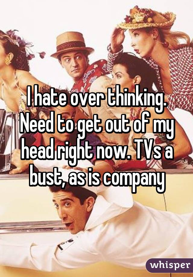 I hate over thinking. Need to get out of my head right now. TVs a bust, as is company