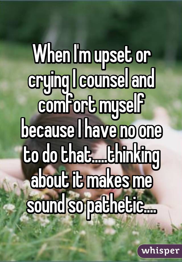 When I'm upset or crying I counsel and comfort myself because I have no one to do that.....thinking about it makes me sound so pathetic....