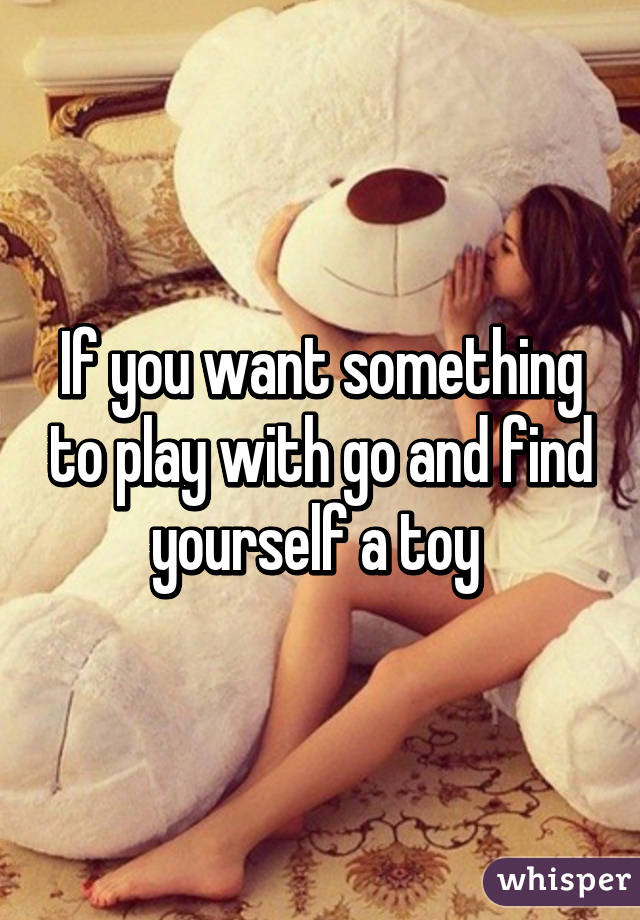 If you want something to play with go and find yourself a toy 