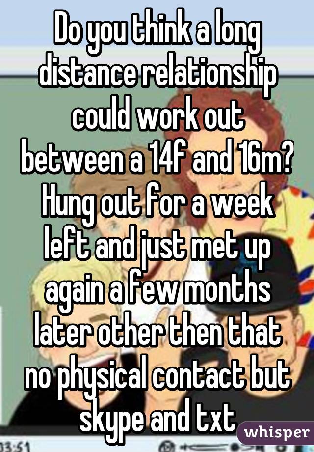 Do you think a long distance relationship could work out between a 14f and 16m? Hung out for a week left and just met up again a few months later other then that no physical contact but skype and txt