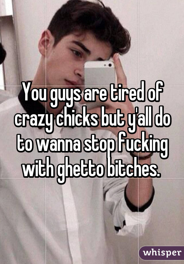 You guys are tired of crazy chicks but y'all do to wanna stop fucking with ghetto bitches. 