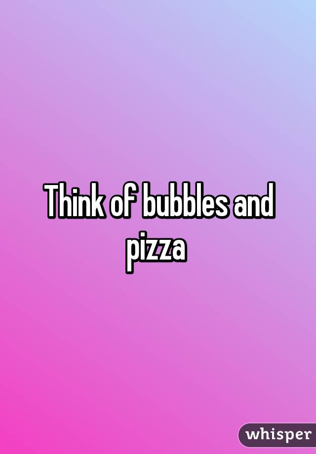 Think of bubbles and pizza 