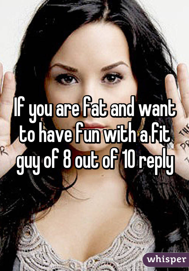 If you are fat and want to have fun with a fit guy of 8 out of 10 reply