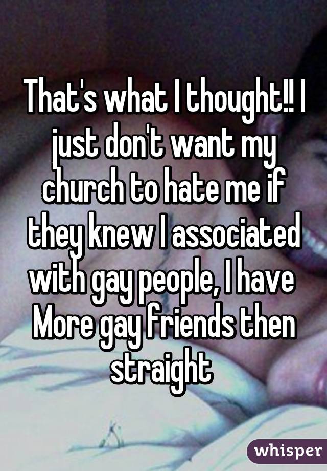 That's what I thought!! I just don't want my church to hate me if they knew I associated with gay people, I have 
More gay friends then straight 