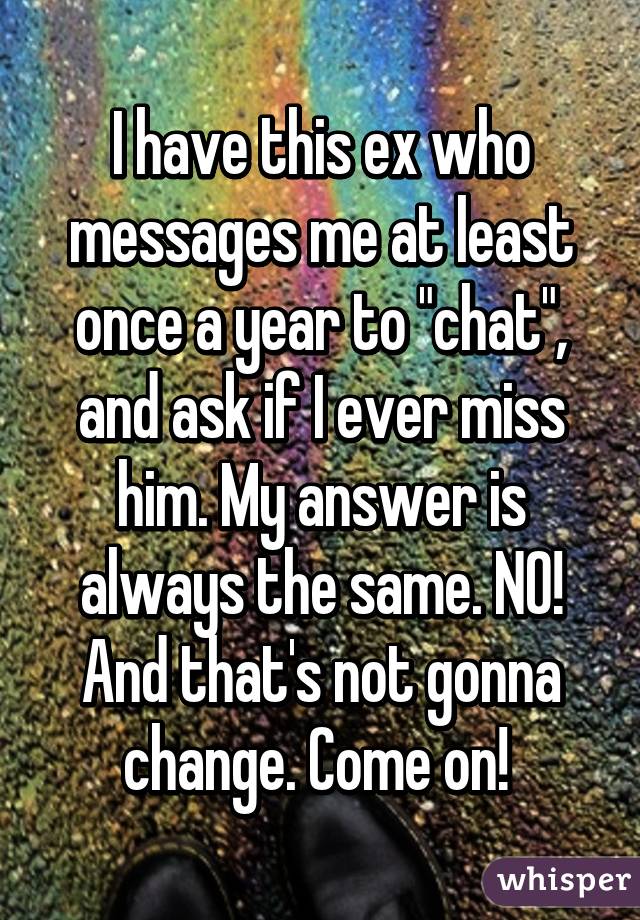 I have this ex who messages me at least once a year to "chat", and ask if I ever miss him. My answer is always the same. NO! And that's not gonna change. Come on! 