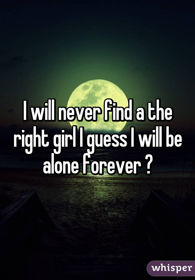 I will never find a the right girl I guess I will be alone forever 😔