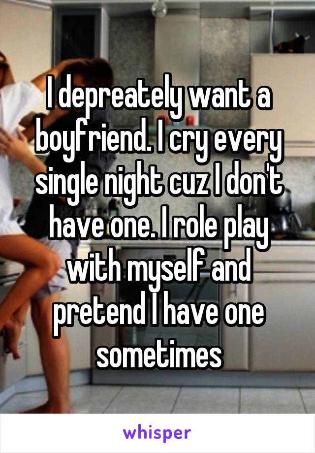 I depreately want a boyfriend. I cry every single night cuz I don't have one. I role play with myself and pretend I have one sometimes