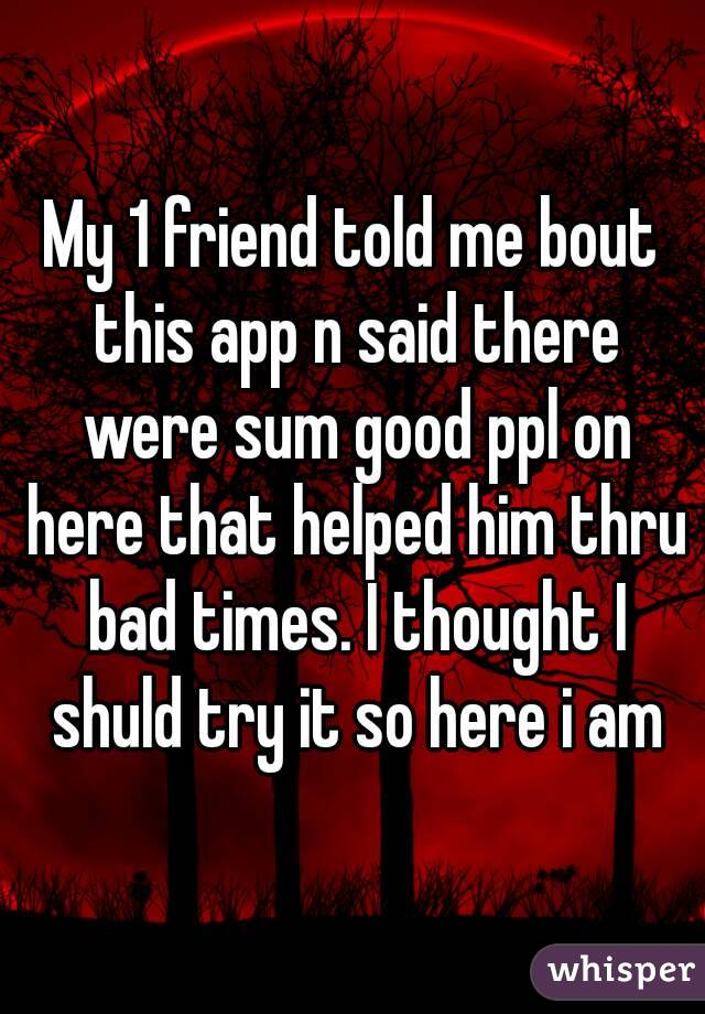 My 1 friend told me bout this app n said there were sum good ppl on here that helped him thru bad times. I thought I shuld try it so here i am