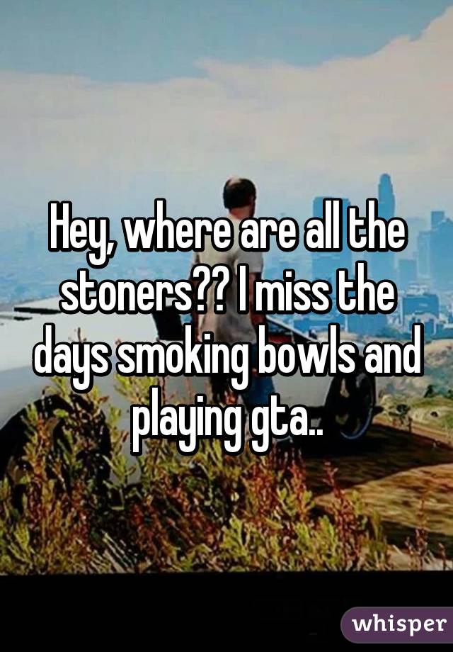 Hey, where are all the stoners?? I miss the days smoking bowls and playing gta..