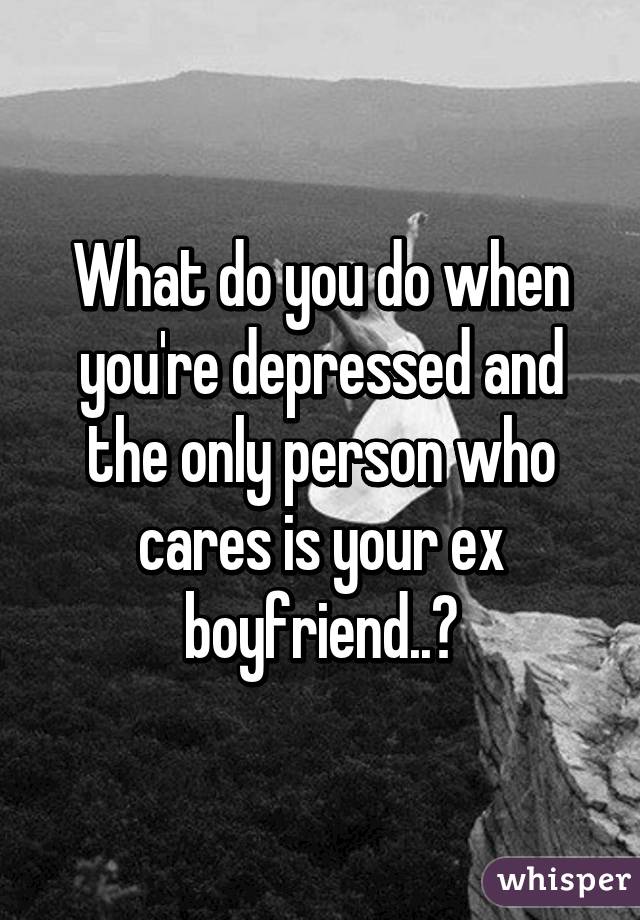 What do you do when you're depressed and the only person who cares is your ex boyfriend..?