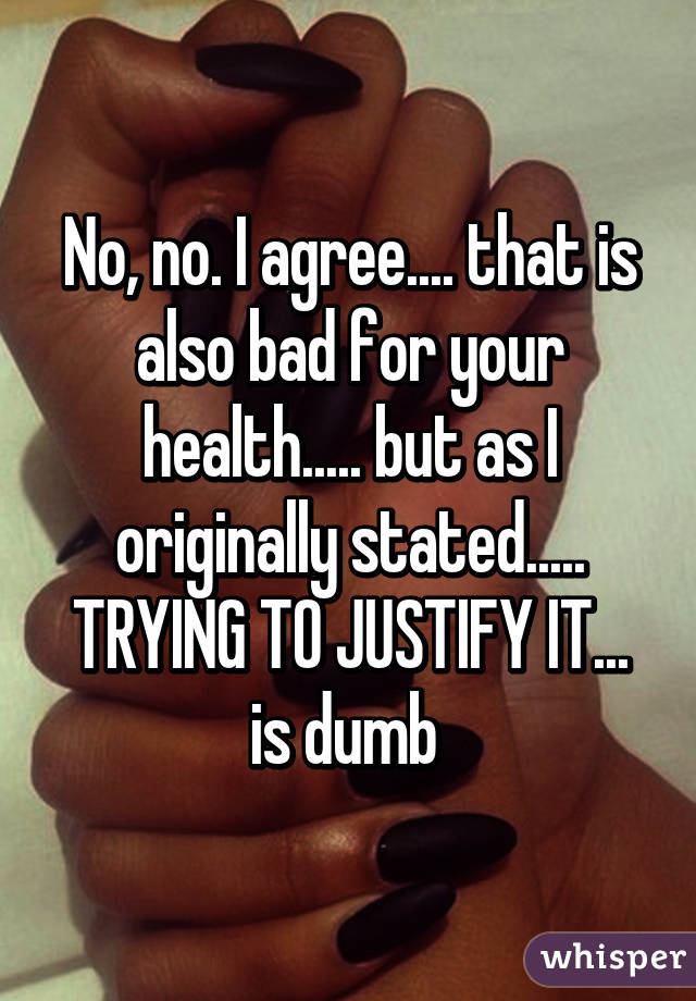 No, no. I agree.... that is also bad for your health..... but as I originally stated..... TRYING TO JUSTIFY IT... is dumb 
