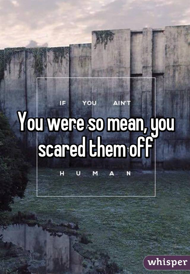 You were so mean, you scared them off