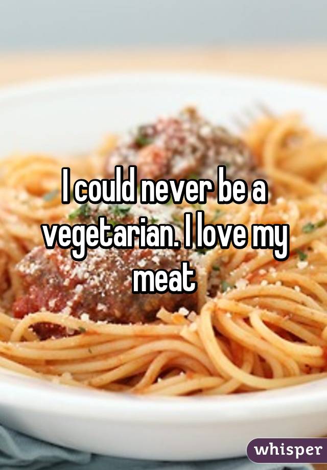 I could never be a vegetarian. I love my meat