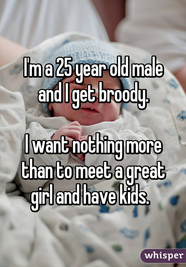 I'm a 25 year old male and I get broody.

I want nothing more than to meet a great girl and have kids.  