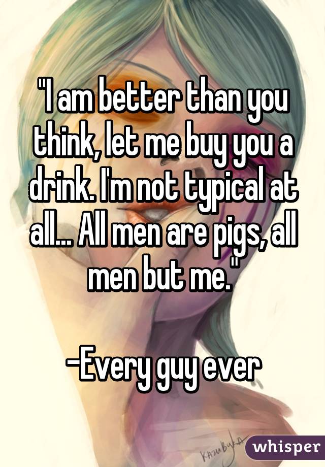 "I am better than you think, let me buy you a drink. I'm not typical at all... All men are pigs, all men but me."

-Every guy ever