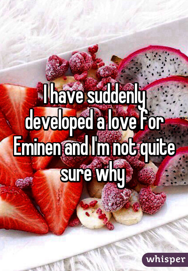 I have suddenly developed a love for Eminen and I'm not quite sure why 