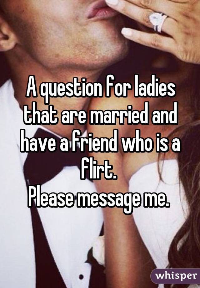 A question for ladies that are married and have a friend who is a flirt. 
Please message me. 