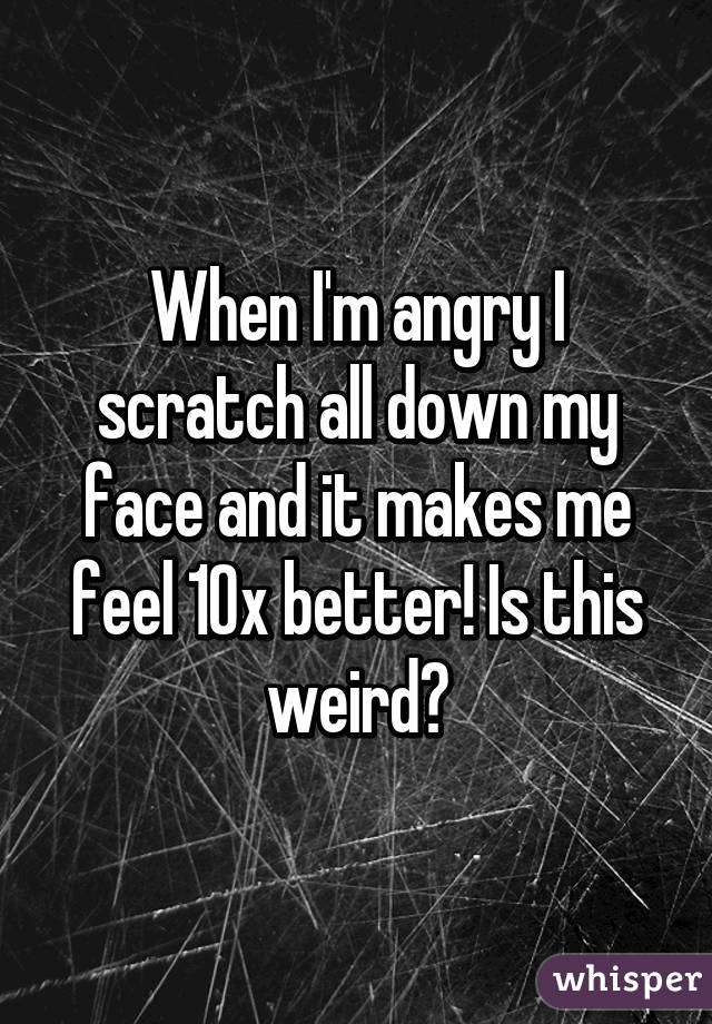 When I'm angry I scratch all down my face and it makes me feel 10x better! Is this weird?