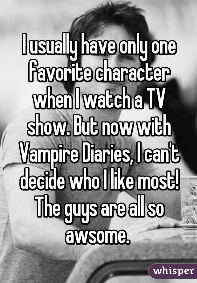 I usually have only one favorite character when I watch a TV show. But now with Vampire Diaries, I can't decide who I like most! The guys are all so awsome. 