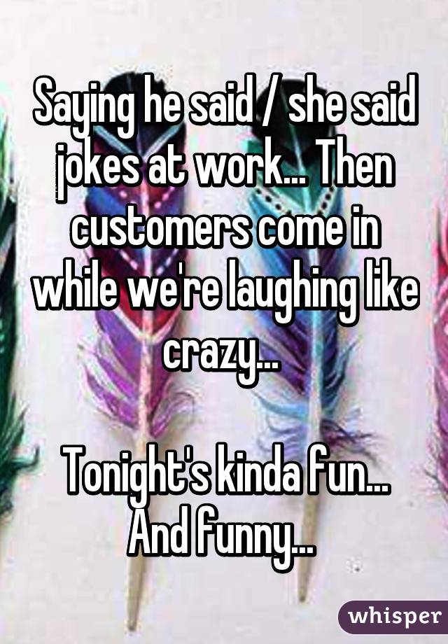 Saying he said / she said jokes at work... Then customers come in while we're laughing like crazy... 

Tonight's kinda fun... And funny... 