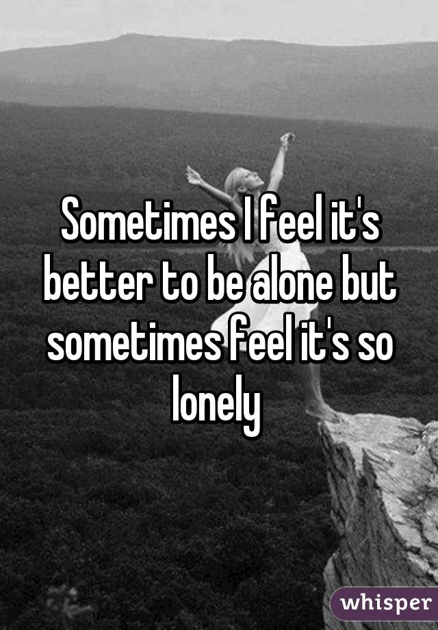 Sometimes I feel it's better to be alone but sometimes feel it's so lonely 