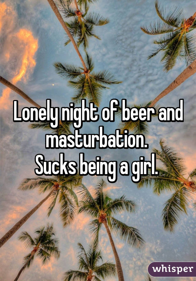 Lonely night of beer and masturbation. 
Sucks being a girl. 