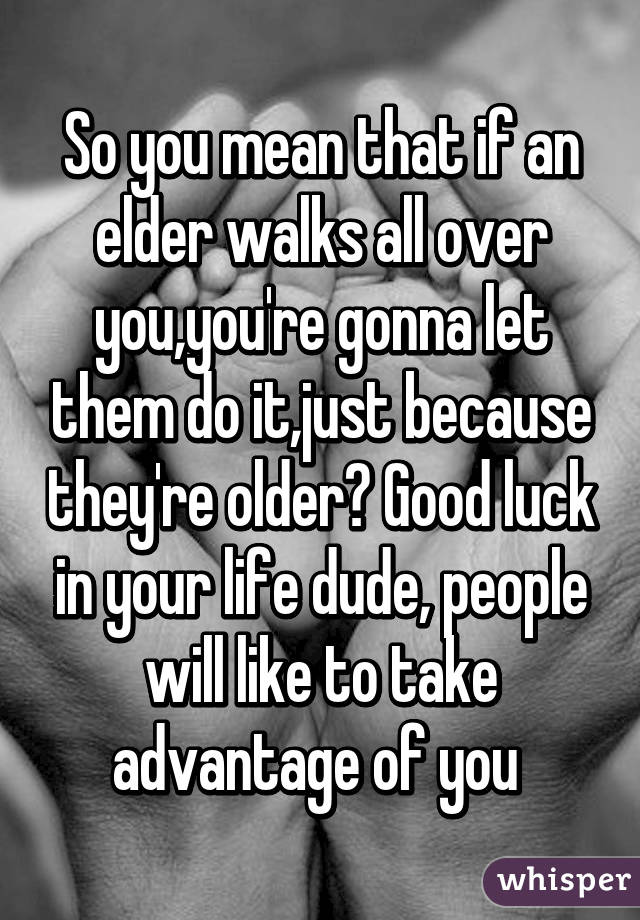 So you mean that if an elder walks all over you,you're gonna let them do it,just because they're older? Good luck in your life dude, people will like to take advantage of you 