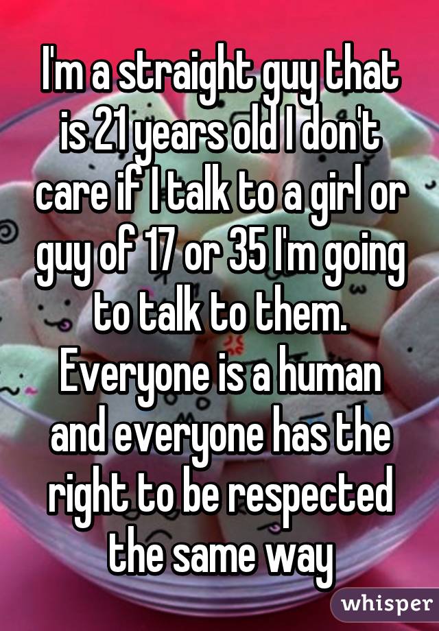I'm a straight guy that is 21 years old I don't care if I talk to a girl or guy of 17 or 35 I'm going to talk to them. Everyone is a human and everyone has the right to be respected the same way