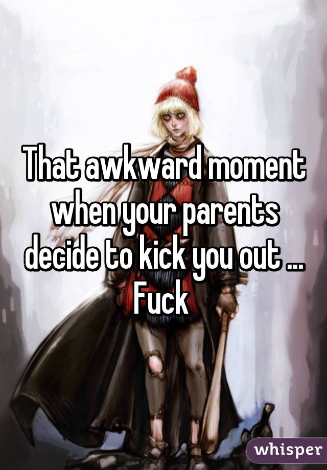 That awkward moment when your parents decide to kick you out ... Fuck 