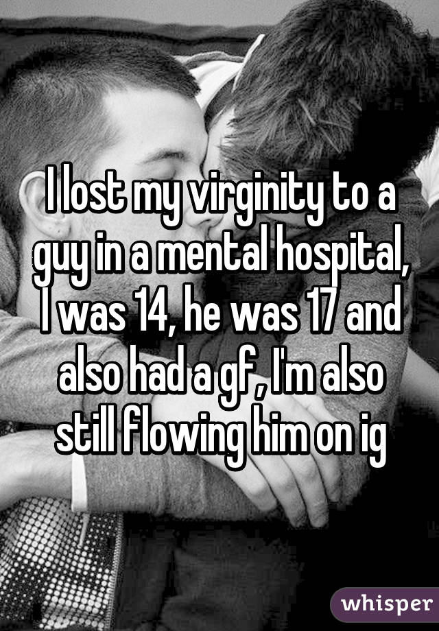 I lost my virginity to a guy in a mental hospital, I was 14, he was 17 and also had a gf, I'm also still flowing him on ig