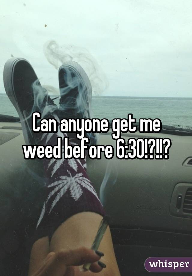 Can anyone get me weed before 6:30!?!!?