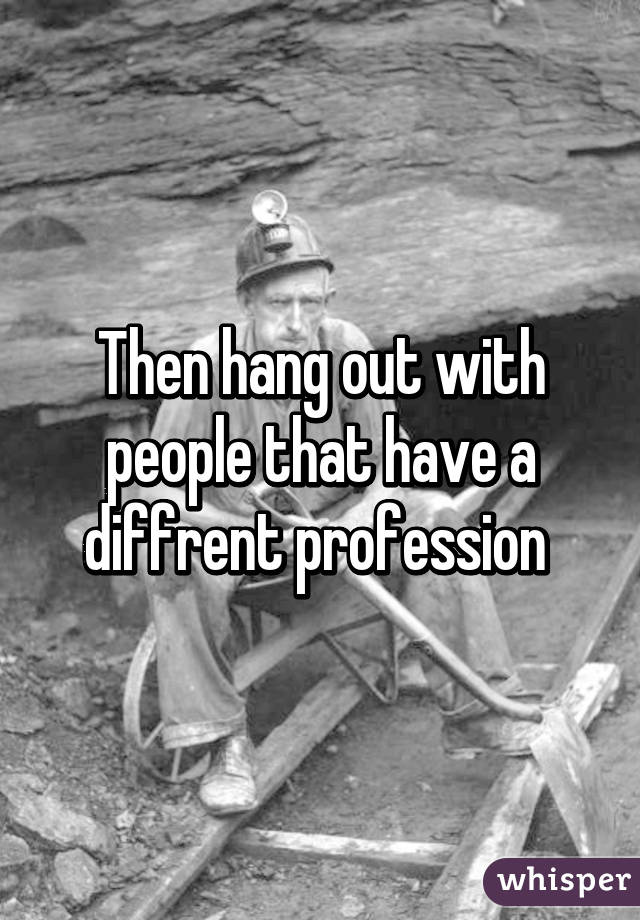 Then hang out with people that have a diffrent profession 
