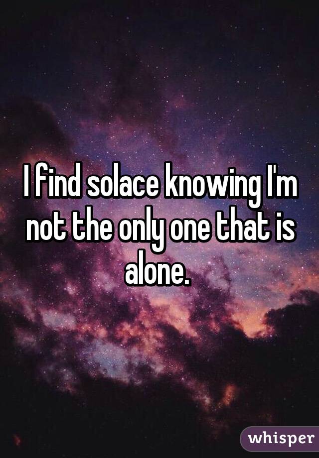 I find solace knowing I'm not the only one that is alone. 