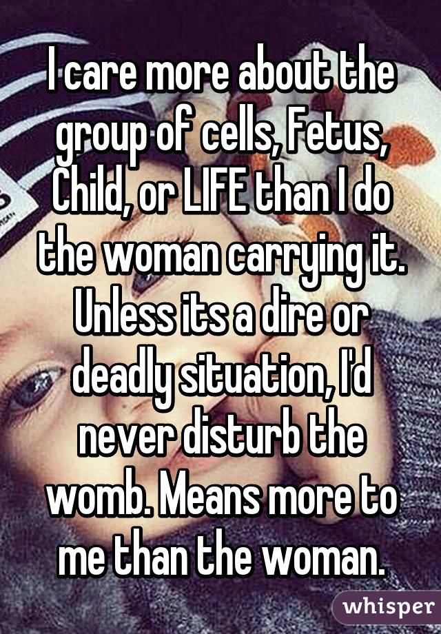 I care more about the group of cells, Fetus, Child, or LIFE than I do the woman carrying it. Unless its a dire or deadly situation, I'd never disturb the womb. Means more to me than the woman.