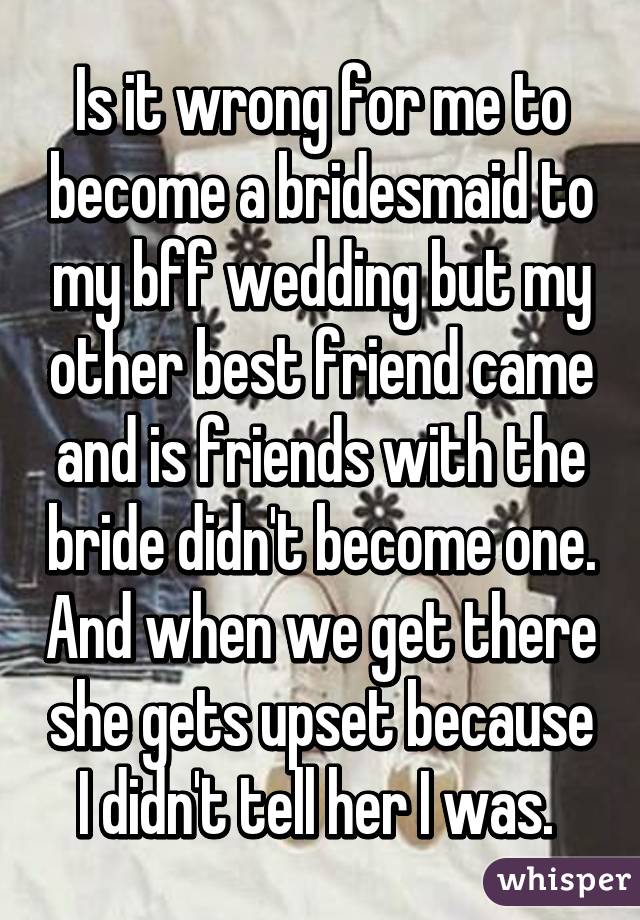 Is it wrong for me to become a bridesmaid to my bff wedding but my other best friend came and is friends with the bride didn't become one. And when we get there she gets upset because I didn't tell her I was. 