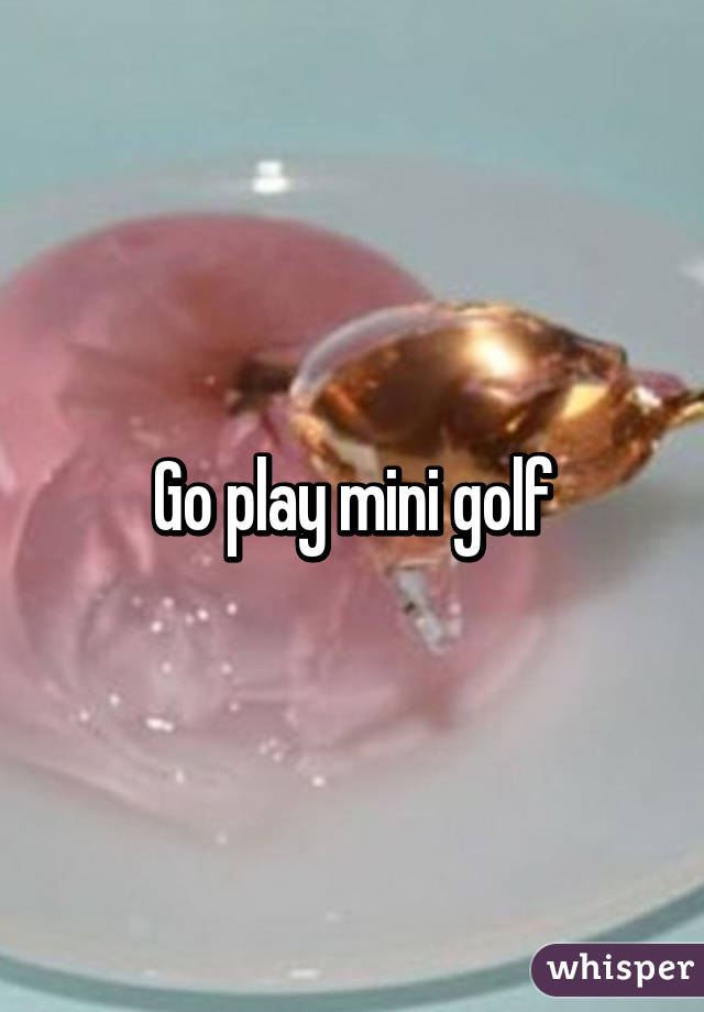 Go play mini golf