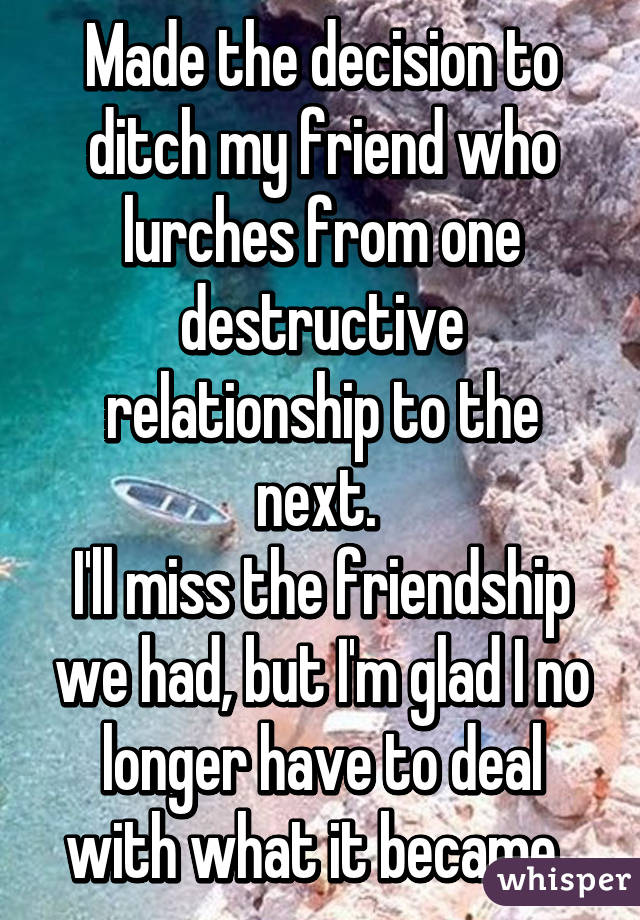 Made the decision to ditch my friend who lurches from one destructive relationship to the next. 
I'll miss the friendship we had, but I'm glad I no longer have to deal with what it became. 