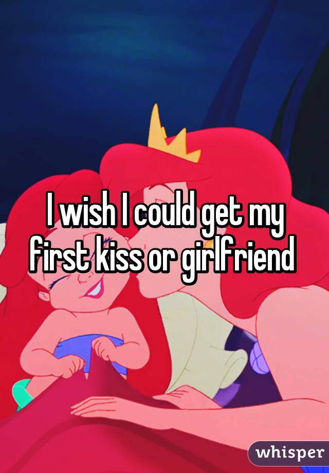I wish I could get my first kiss or girlfriend 