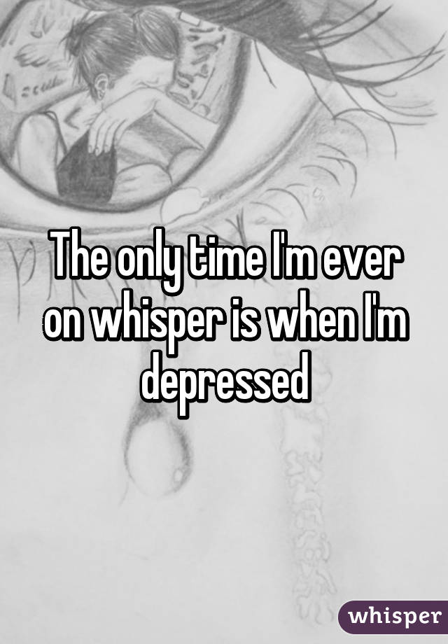 The only time I'm ever on whisper is when I'm depressed