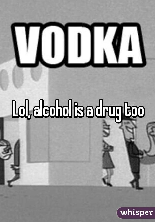 Lol, alcohol is a drug too