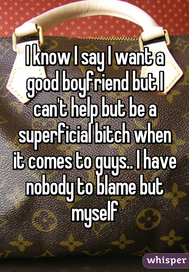 I know I say I want a good boyfriend but I can't help but be a superficial bitch when it comes to guys.. I have nobody to blame but myself