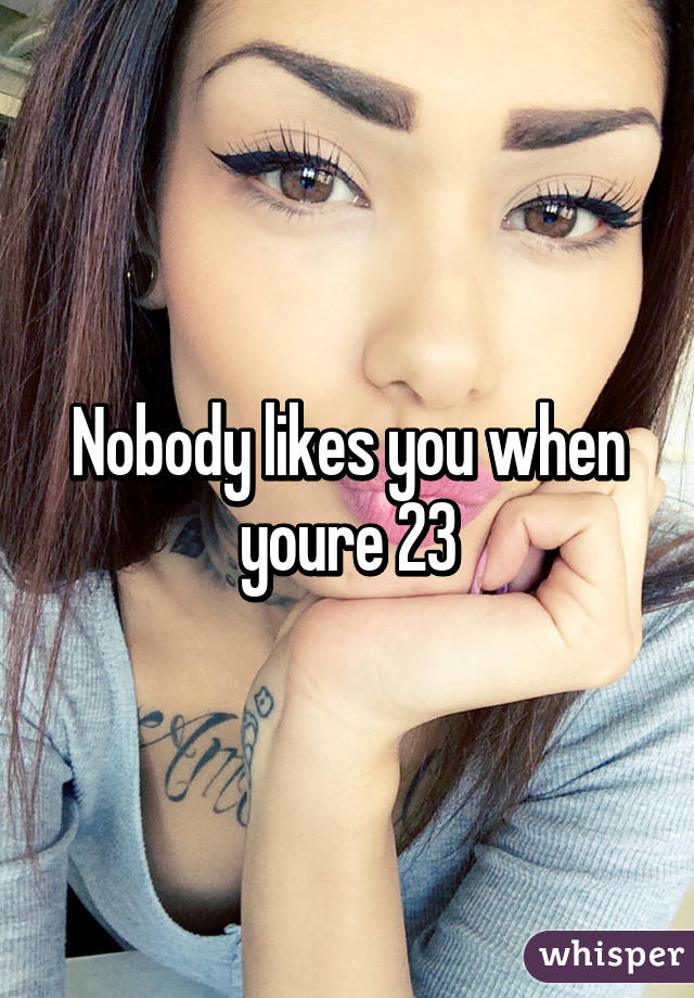 Nobody likes you when youre 23