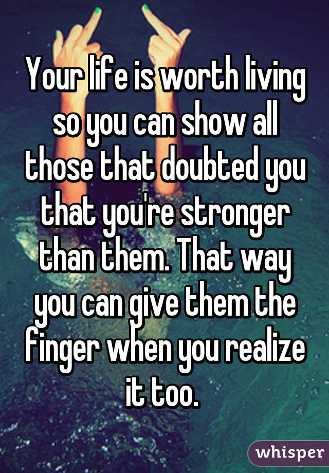 Your life is worth living so you can show all those that doubted you that you're stronger than them. That way you can give them the finger when you realize it too. 