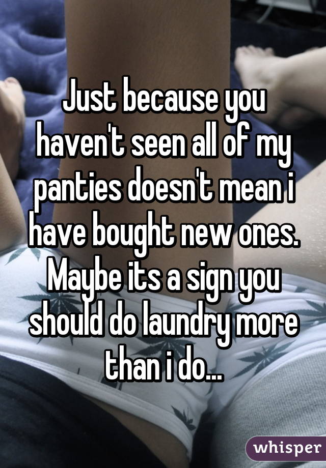 Just because you haven't seen all of my panties doesn't mean i have bought new ones. Maybe its a sign you should do laundry more than i do...