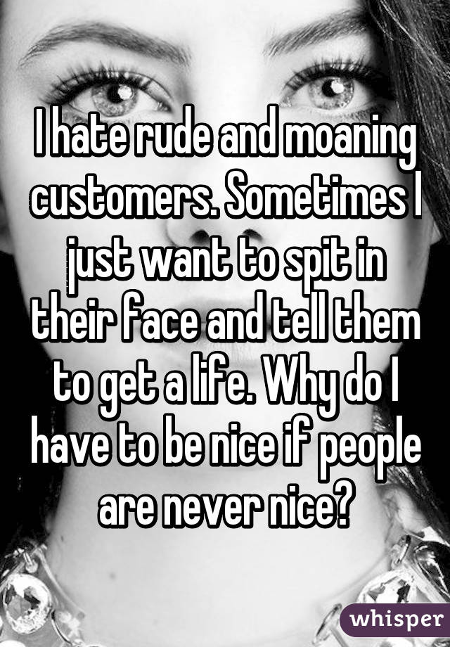 I hate rude and moaning customers. Sometimes I just want to spit in their face and tell them to get a life. Why do I have to be nice if people are never nice?