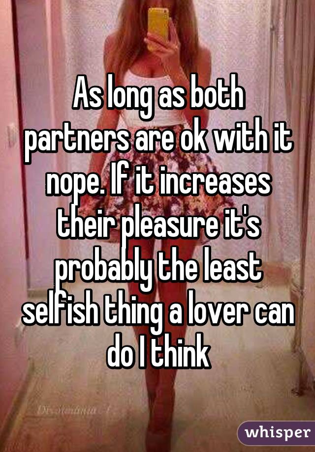 As long as both partners are ok with it nope. If it increases their pleasure it's probably the least selfish thing a lover can do I think