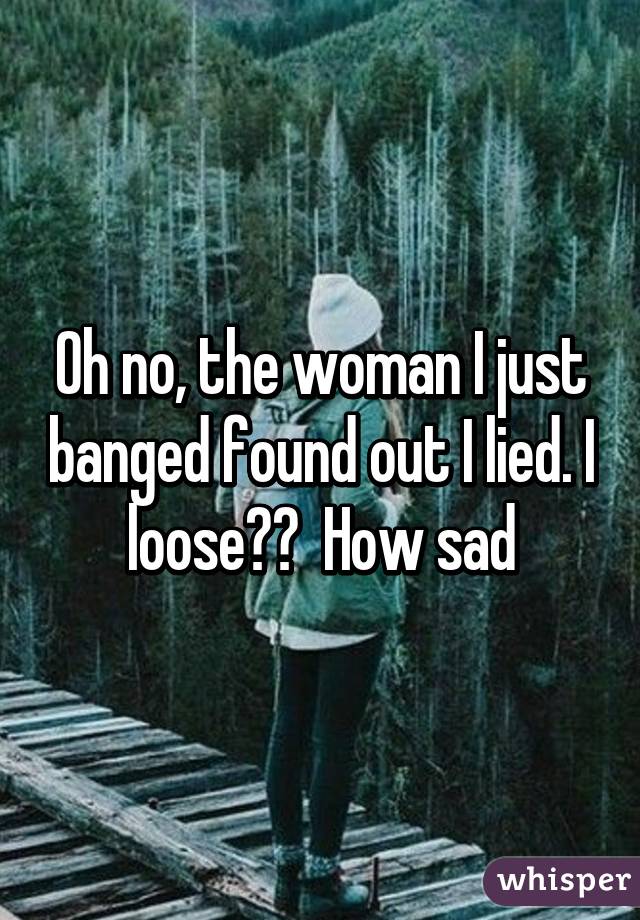 Oh no, the woman I just banged found out I lied. I loose??  How sad
